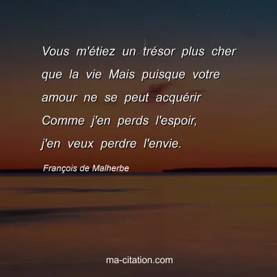 François de Malherbe : Vous m'étiez un trésor plus cher que la vie Mais puisque votre amour ne se peut acquérir Comme j'en perds l'espoir, j'en veux perdre l'envie.