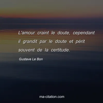 Gustave Le Bon : L'amour craint le doute, cependant il grandit par le doute et pÃ©rit souvent de la certitude.