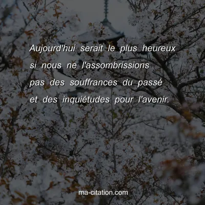 Aujourd'hui serait le plus heureux si nous ne l'assombrissions pas des souffrances du passÃ© et des inquiÃ©tudes pour l'avenir.