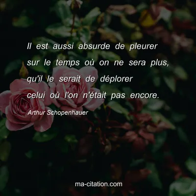 Arthur Schopenhauer : Il est aussi absurde de pleurer sur le temps où on ne sera plus, qu'il le serait de déplorer celui où l'on n'était pas encore.