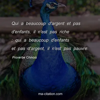 Proverbe Chinois : Qui a beaucoup d'argent et pas d'enfants, il n'est pas riche ; qui a beaucoup d'enfants et pas d'argent, il n'est pas pauvre.