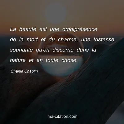 Charlie Chaplin : La beauté est une omniprésence de la mort et du charme, une tristesse souriante qu'on discerne dans la nature et en toute chose.