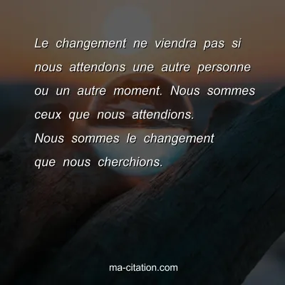 Le changement ne viendra pas si nous attendons une autre personne ou un autre moment. Nous sommes ceux que nous attendions. Nous sommes le changement que nous cherchions.