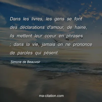 Simone de Beauvoir : Dans les livres, les gens se font des dÃ©clarations d'amour, de haine, ils mettent leur coeur en phrases ; dans la vie, jamais on ne prononce de paroles qui pÃ¨sent.