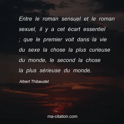 Albert Thibaudet : Entre le roman sensuel et le roman sexuel, il y a cet Ã©cart essentiel ; que le premier voit dans la vie du sexe la chose la plus curieuse du monde, le second la chose la plus sÃ©rieuse du monde.