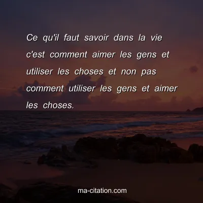 Ce qu'il faut savoir dans la vie c'est comment aimer les gens et utiliser les choses et non pas comment utiliser les gens et aimer les choses.