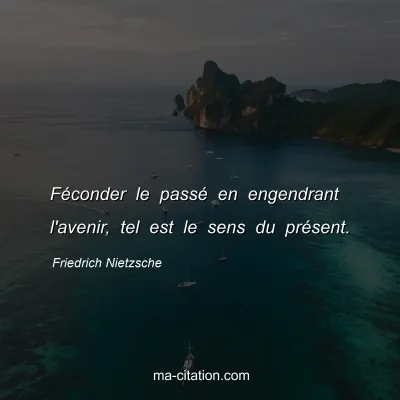 Friedrich Nietzsche : FÃ©conder le passÃ© en engendrant l'avenir, tel est le sens du prÃ©sent.