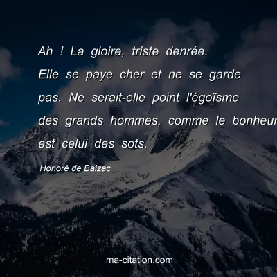 HonorÃ© de Balzac : Ah ! La gloire, triste denrÃ©e. Elle se paye cher et ne se garde pas. Ne serait-elle point l'Ã©goÃ¯sme des grands hommes, comme le bonheur est celui des sots.