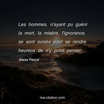 Blaise Pascal : Les hommes, n'ayant pu guérir la mort, la misère, l'ignorance, se sont avisés pour se rendre heureux de n'y point penser.