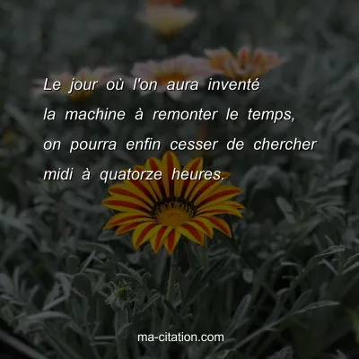 Le jour oÃ¹ l'on aura inventÃ© la machine Ã  remonter le temps, on pourra enfin cesser de chercher midi Ã  quatorze heures.