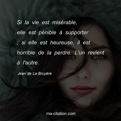 Jean de La Bruyère : Si la vie est misérable, elle est pénible à supporter ; si elle est heureuse, il est horrible de la perdre. L'un revient à l'autre.