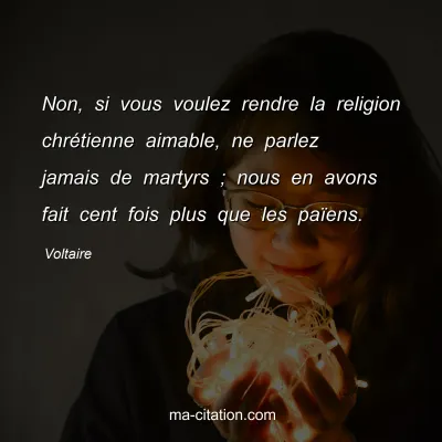 Voltaire : Non, si vous voulez rendre la religion chrÃ©tienne aimable, ne parlez jamais de martyrs ; nous en avons fait cent fois plus que les paÃ¯ens.