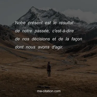 Notre prÃ©sent est le rÃ©sultat de notre passÃ©e, c'est-Ã -dire de nos dÃ©cisions et de la faÃ§on dont nous avons d'agir.