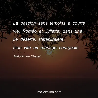 Malcolm de Chazal : La passion sans témoins a courte vie. Roméo et Juliette, dans une île déserte, s'établiraient bien vite en ménage bourgeois.
