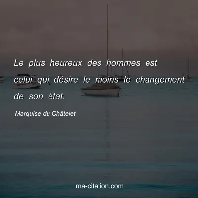Marquise du Châtelet : Le plus heureux des hommes est celui qui désire le moins le changement de son état.