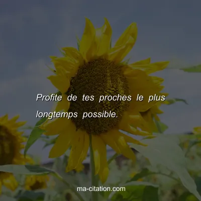 Profite de tes proches le plus longtemps possible.