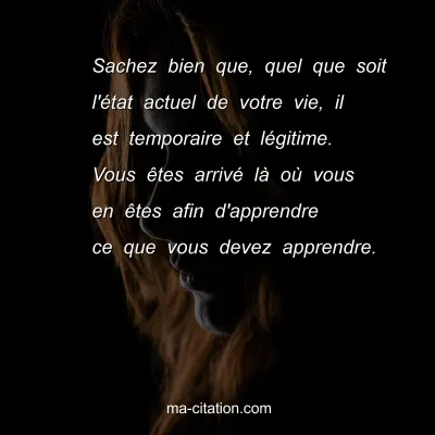 Sachez bien que, quel que soit l'Ã©tat actuel de votre vie, il est temporaire et lÃ©gitime. Vous Ãªtes arrivÃ© lÃ  oÃ¹ vous en Ãªtes afin d'apprendre ce que vous devez apprendre.