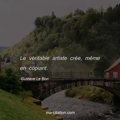 Gustave Le Bon : Le véritable artiste crée, même en copiant.