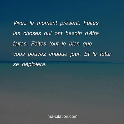 Vivez le moment prÃ©sent. Faites les choses qui ont besoin d'Ãªtre faites. Faites tout le bien que vous pouvez chaque jour. Et le futur se dÃ©ploiera. 