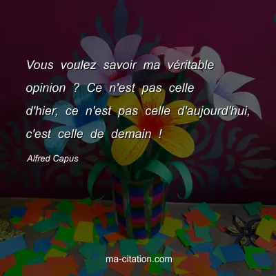 Alfred Capus : Vous voulez savoir ma véritable opinion ? Ce n'est pas celle d'hier, ce n'est pas celle d'aujourd'hui, c'est celle de demain !